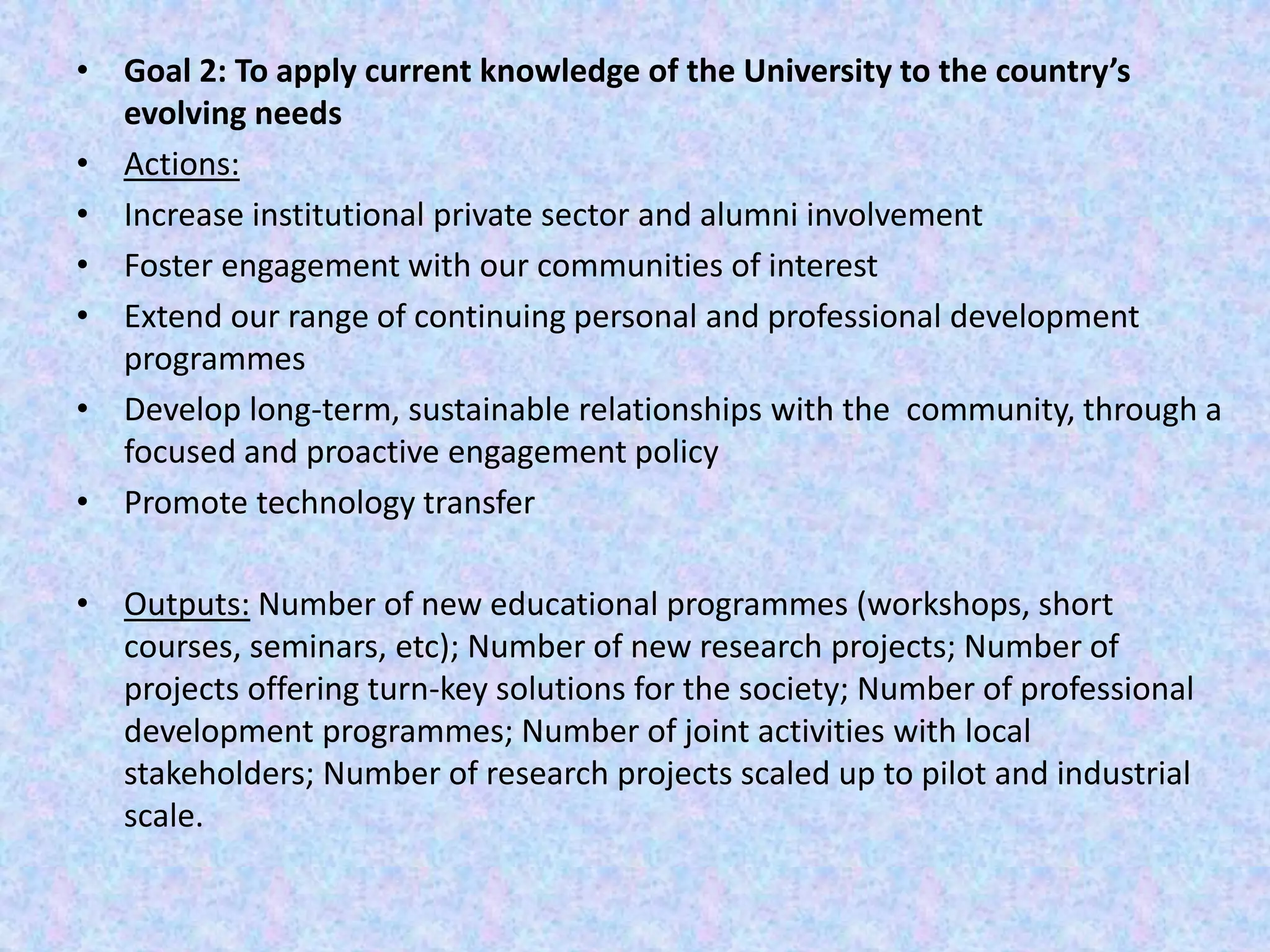 • Goal 2: To apply current knowledge of the University to the country’s
evolving needs
• Actions:
• Increase institutional private sector and alumni involvement
• Foster engagement with our communities of interest
• Extend our range of continuing personal and professional development
programmes
• Develop long-term, sustainable relationships with the community, through a
focused and proactive engagement policy
• Promote technology transfer
• Outputs: Number of new educational programmes (workshops, short
courses, seminars, etc); Number of new research projects; Number of
projects offering turn-key solutions for the society; Number of professional
development programmes; Number of joint activities with local
stakeholders; Number of research projects scaled up to pilot and industrial
scale.
 
