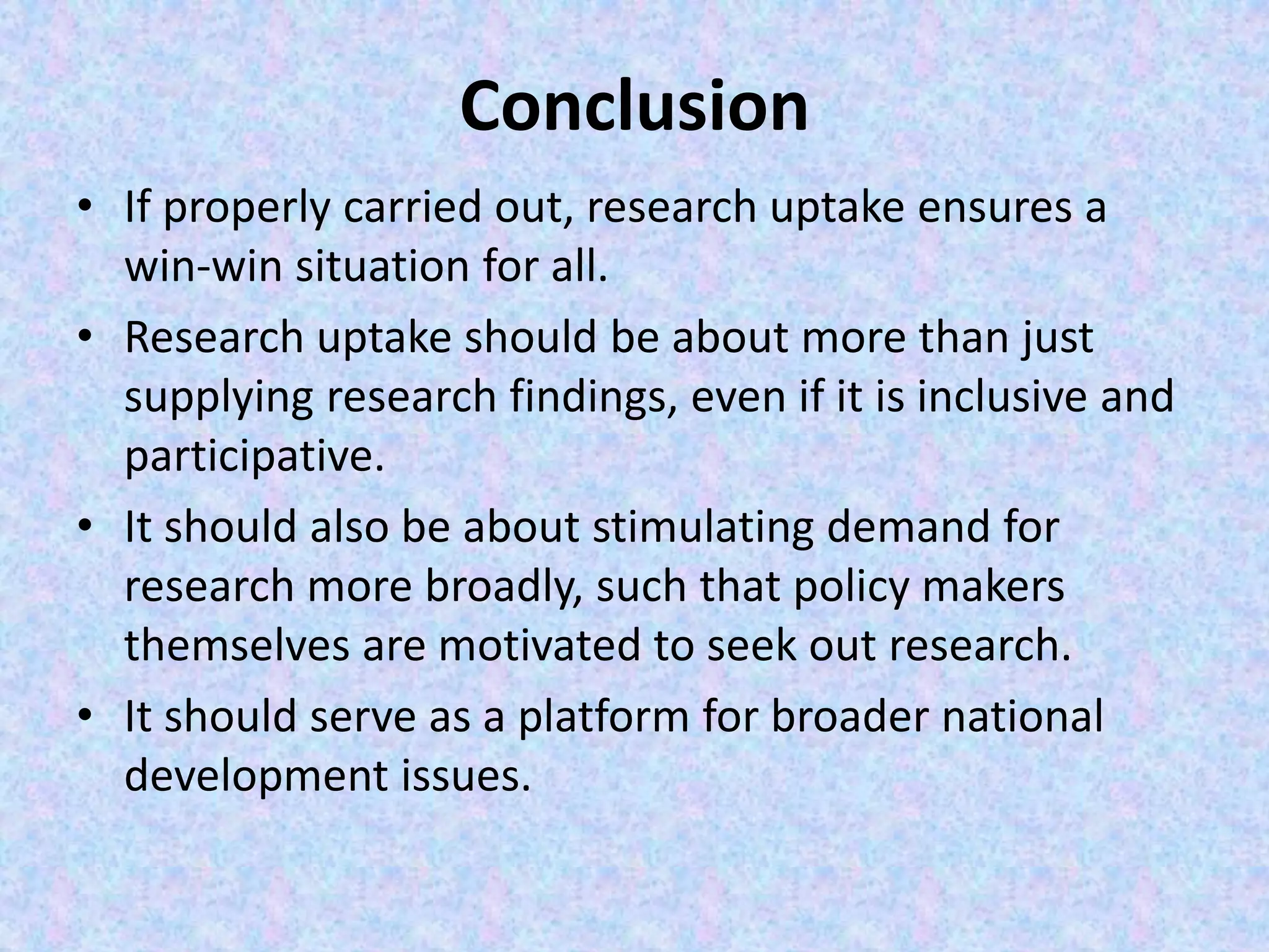 Conclusion
• If properly carried out, research uptake ensures a
win-win situation for all.
• Research uptake should be about more than just
supplying research findings, even if it is inclusive and
participative.
• It should also be about stimulating demand for
research more broadly, such that policy makers
themselves are motivated to seek out research.
• It should serve as a platform for broader national
development issues.
 