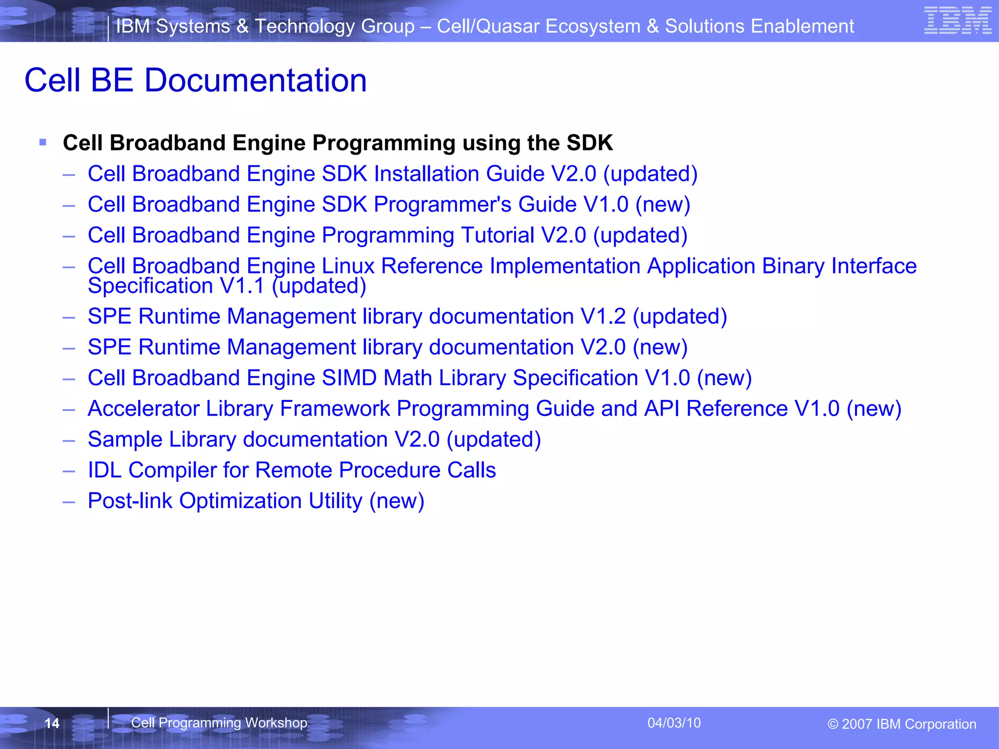 Cell BE Documentation Cell Broadband Engine Programming using the SDK  Cell Broadband Engine SDK Installation Guide V2.0 (updated)  Cell Broadband Engine SDK Programmer's Guide V1.0 (new)  Cell Broadband Engine Programming Tutorial V2.0 (updated)  Cell Broadband Engine Linux Reference Implementation Application Binary Interface Specification V1.1 (updated)  SPE Runtime Management library documentation V1.2 (updated)  SPE Runtime Management library documentation V2.0 (new)  Cell Broadband Engine SIMD Math Library Specification V1.0 (new)  Accelerator Library Framework Programming Guide and API Reference V1.0 (new)  Sample Library documentation V2.0 (updated)  IDL Compiler for Remote Procedure Calls  Post-link Optimization Utility (new)  