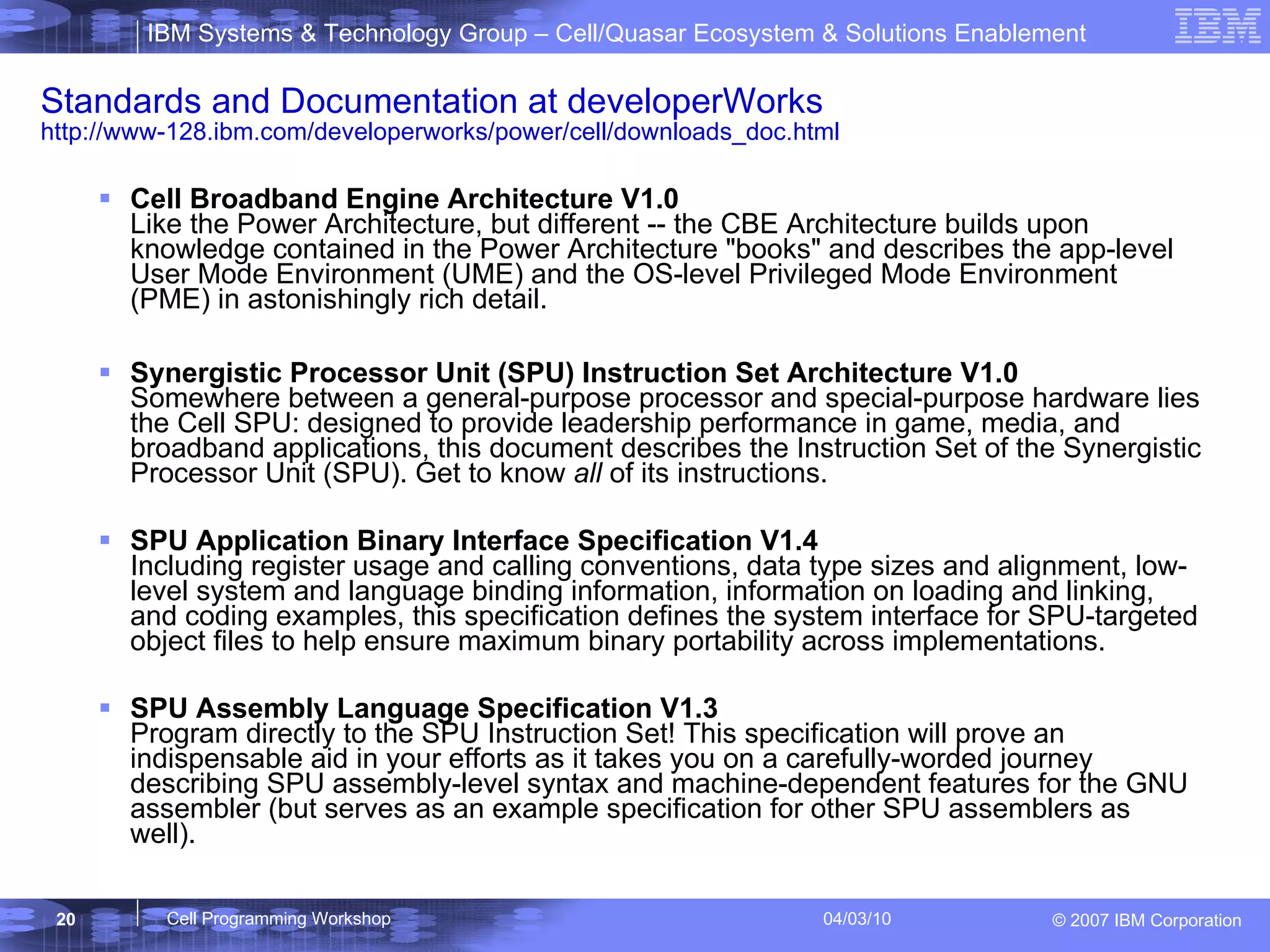 Standards and Documentation at developerWorks  http://www-128.ibm.com/developerworks/power/cell/downloads_doc.html Cell Broadband Engine Architecture V1.0 Like the Power Architecture, but different -- the CBE Architecture builds upon knowledge contained in the Power Architecture "books" and describes the app-level User Mode Environment (UME) and the OS-level Privileged Mode Environment (PME) in astonishingly rich detail. Synergistic Processor Unit (SPU) Instruction Set Architecture V1.0 Somewhere between a general-purpose processor and special-purpose hardware lies the Cell SPU: designed to provide leadership performance in game, media, and broadband applications, this document describes the Instruction Set of the Synergistic Processor Unit (SPU). Get to know  all  of its instructions. SPU Application Binary Interface Specification V1.4  Including register usage and calling conventions, data type sizes and alignment, low-level system and language binding information, information on loading and linking, and coding examples, this specification defines the system interface for SPU-targeted object files to help ensure maximum binary portability across implementations. SPU Assembly Language Specification V1.3  Program directly to the SPU Instruction Set! This specification will prove an indispensable aid in your efforts as it takes you on a carefully-worded journey describing SPU assembly-level syntax and machine-dependent features for the GNU assembler (but serves as an example specification for other SPU assemblers as well). 