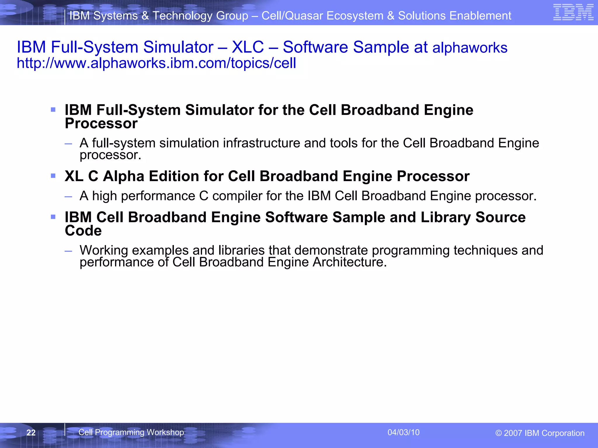 IBM Full-System Simulator – XLC – Software Sample at  alphaworks http://www.alphaworks.ibm.com/topics/cell IBM Full-System Simulator for the Cell Broadband Engine Processor  A full-system simulation infrastructure and tools for the Cell Broadband Engine processor.  XL C Alpha Edition for Cell Broadband Engine Processor A high performance C compiler for the IBM Cell Broadband Engine processor.  IBM Cell Broadband Engine Software Sample and Library Source Code  Working examples and libraries that demonstrate programming techniques and performance of Cell Broadband Engine Architecture. 