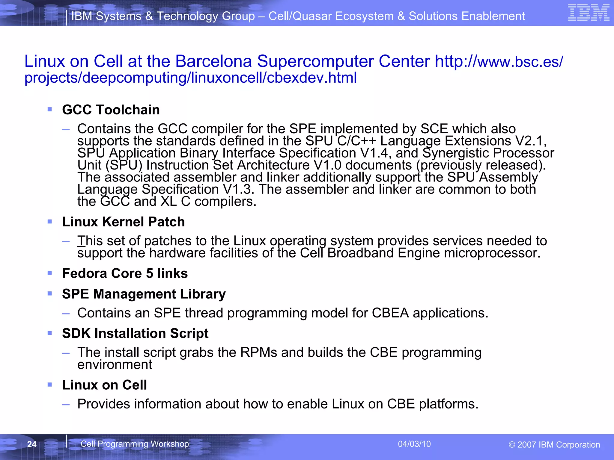 Linux on Cell at the Barcelona Supercomputer Center http:// www.bsc.es/projects/deepcomputing/linuxoncell/cbexdev.html GCC Toolchain  Contains the GCC compiler for the SPE implemented by SCE which also supports the standards defined in the SPU C/C++ Language Extensions V2.1, SPU Application Binary Interface Specification V1.4, and Synergistic Processor Unit (SPU) Instruction Set Architecture V1.0 documents (previously released). The associated assembler and linker additionally support the SPU Assembly Language Specification V1.3. The assembler and linker are common to both the GCC and XL C compilers.   Linux Kernel Patch   T his set of patches to the Linux operating system provides services needed to support the hardware facilities of the Cell Broadband Engine microprocessor.   Fedora Core 5 links SPE Management Library Contains an SPE thread programming model for CBEA applications.  SDK Installation Script The install script grabs the RPMs and builds the CBE programming environment  Linux on Cell  Provides information about how to enable Linux on CBE platforms.  