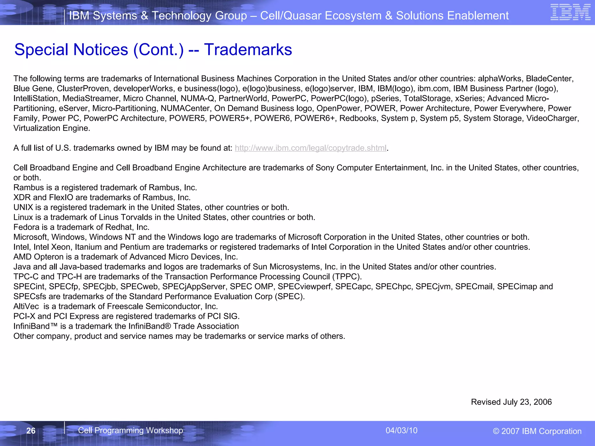 Special Notices (Cont.) -- Trademarks The following terms are trademarks of International Business Machines Corporation in the United States and/or other countries: alphaWorks, BladeCenter, Blue Gene, ClusterProven, developerWorks, e business(logo), e(logo)business, e(logo)server, IBM, IBM(logo), ibm.com, IBM Business Partner (logo), IntelliStation, MediaStreamer, Micro Channel, NUMA-Q, PartnerWorld, PowerPC, PowerPC(logo), pSeries, TotalStorage, xSeries; Advanced Micro-Partitioning, eServer, Micro-Partitioning, NUMACenter, On Demand Business logo, OpenPower, POWER, Power Architecture, Power Everywhere, Power Family, Power PC, PowerPC Architecture, POWER5, POWER5+, POWER6, POWER6+, Redbooks, System p, System p5, System Storage, VideoCharger, Virtualization Engine.  A full list of U.S. trademarks owned by IBM may be found at:  http://www.ibm.com/legal/copytrade.shtml . Cell Broadband Engine and Cell Broadband Engine Architecture are trademarks of Sony Computer Entertainment, Inc. in the United States, other countries, or both. Rambus is a registered trademark of Rambus, Inc. XDR and FlexIO are trademarks of Rambus, Inc. UNIX is a registered trademark in the United States, other countries or both.  Linux is a trademark of Linus Torvalds in the United States, other countries or both. Fedora is a trademark of Redhat, Inc. Microsoft, Windows, Windows NT and the Windows logo are trademarks of Microsoft Corporation in the United States, other countries or both. Intel, Intel Xeon, Itanium and Pentium are trademarks or registered trademarks of Intel Corporation in the United States and/or other countries. AMD Opteron is a trademark of Advanced Micro Devices, Inc. Java and all Java-based trademarks and logos are trademarks of Sun Microsystems, Inc. in the United States and/or other countries.  TPC-C and TPC-H are trademarks of the Transaction Performance Processing Council (TPPC). SPECint, SPECfp, SPECjbb, SPECweb, SPECjAppServer, SPEC OMP, SPECviewperf, SPECapc, SPEChpc, SPECjvm, SPECmail, SPECimap and SPECsfs are trademarks of the Standard Performance Evaluation Corp (SPEC). AltiVec  is a trademark of Freescale Semiconductor, Inc. PCI-X and PCI Express are registered trademarks of PCI SIG. InfiniBand™ is a trademark the InfiniBand® Trade Association Other company, product and service names may be trademarks or service marks of others. Revised July 23, 2006 