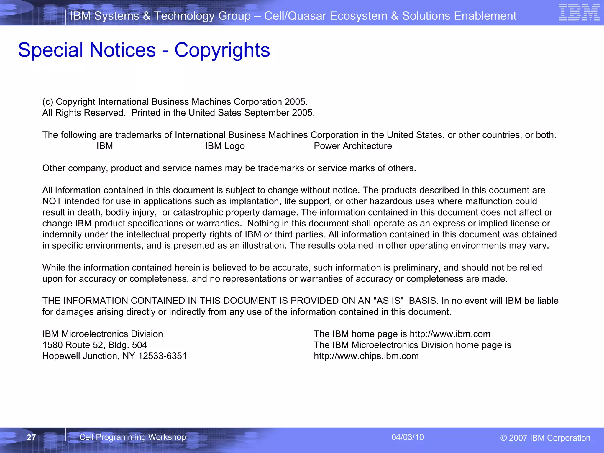 (c) Copyright International Business Machines Corporation 2005. All Rights Reserved.  Printed in the United Sates September 2005. The following are trademarks of International Business Machines Corporation in the United States, or other countries, or both.  IBM IBM Logo Power Architecture Other company, product and service names may be trademarks or service marks of others. All information contained in this document is subject to change without notice. The products described in this document are NOT intended for use in applications such as implantation, life support, or other hazardous uses where malfunction could result in death, bodily injury,  or catastrophic property damage. The information contained in this document does not affect or change IBM product specifications or warranties.  Nothing in this document shall operate as an express or implied license or indemnity under the intellectual property rights of IBM or third parties. All information contained in this document was obtained in specific environments, and is presented as an illustration. The results obtained in other operating environments may vary. While the information contained herein is believed to be accurate, such information is preliminary, and should not be relied upon for accuracy or completeness, and no representations or warranties of accuracy or completeness are made. THE INFORMATION CONTAINED IN THIS DOCUMENT IS PROVIDED ON AN "AS IS"  BASIS. In no event will IBM be liable for damages arising directly or indirectly from any use of the information contained in this document. IBM Microelectronics Division The IBM home page is http://www.ibm.com 1580 Route 52, Bldg. 504 The IBM Microelectronics Division home page is  Hopewell Junction, NY 12533-6351 http://www.chips.ibm.com Special Notices - Copyrights 