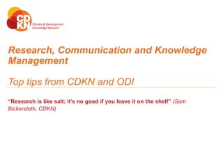 Research, Communication and Knowledge
Management
Top tips from CDKN and ODI
“Research is like salt; it’s no good if you leave it on the shelf” (Sam
Bickersteth, CDKN)
 