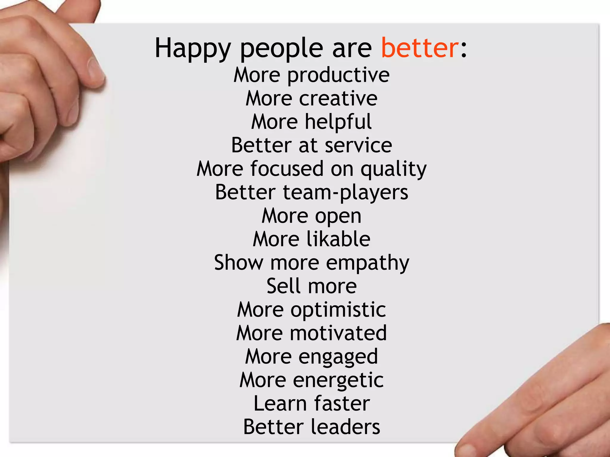 Happy people are better:
More productive
More creative
More helpful
Better at service
More focused on quality
Better team-players
More open
More likable
Show more empathy
Sell more
More optimistic
More motivated
More engaged
More energetic
Learn faster
Better leaders
 