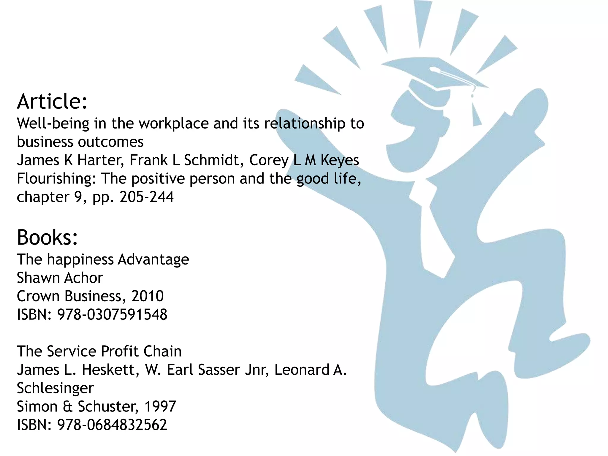 Article:
Well-being in the workplace and its relationship to
business outcomes
James K Harter, Frank L Schmidt, Corey L M Keyes
Flourishing: The positive person and the good life,
chapter 9, pp. 205-244
Books:
The happiness Advantage
Shawn Achor
Crown Business, 2010
ISBN: 978-0307591548
The Service Profit Chain
James L. Heskett, W. Earl Sasser Jnr, Leonard A.
Schlesinger
Simon & Schuster, 1997
ISBN: 978-0684832562
 