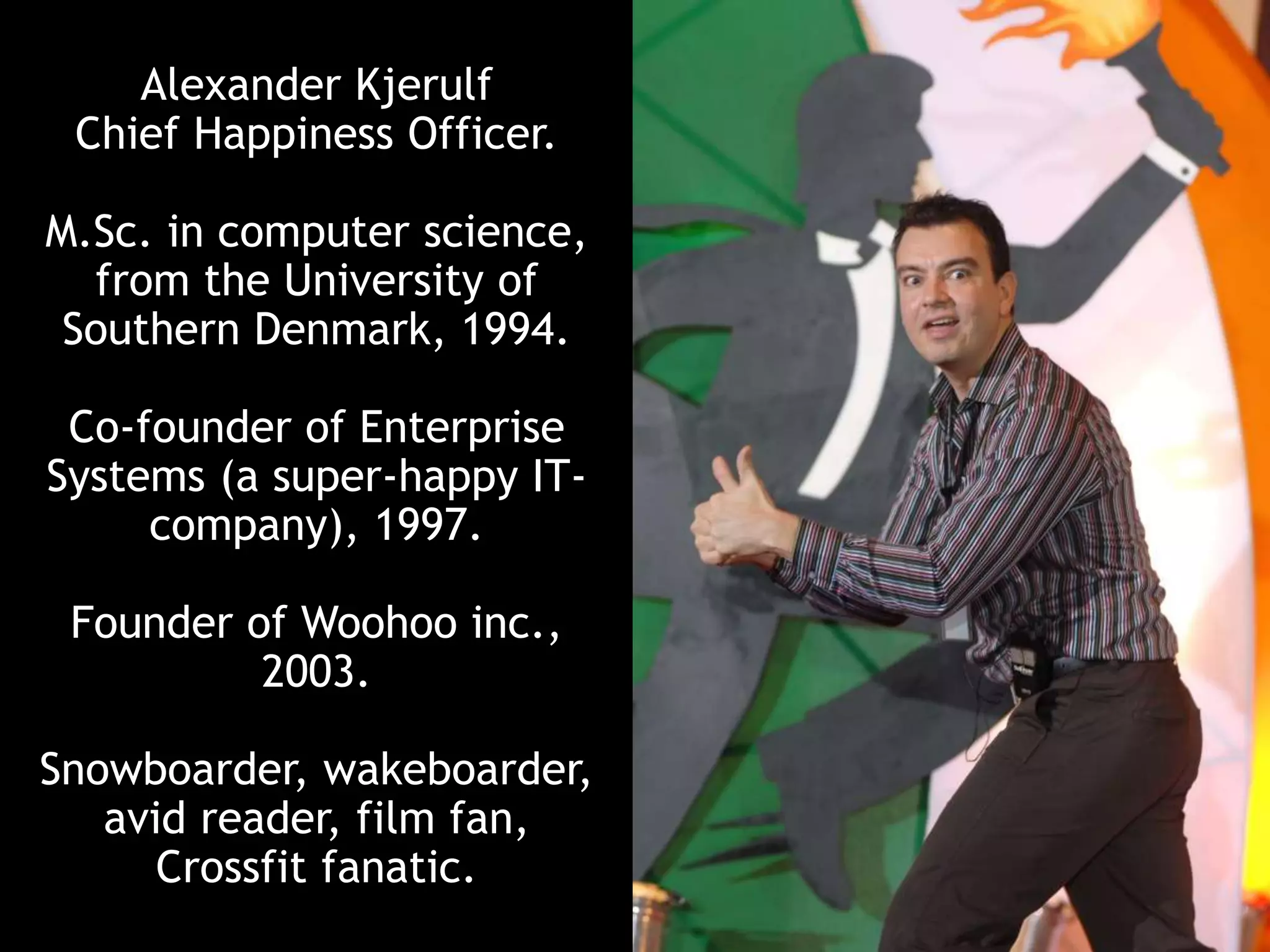 Alexander Kjerulf
Chief Happiness Officer.
M.Sc. in computer science,
from the University of
Southern Denmark, 1994.
Co-founder of Enterprise
Systems (a super-happy IT-
company), 1997.
Founder of Woohoo inc.,
2003.
Snowboarder, wakeboarder,
avid reader, film fan,
Crossfit fanatic.
 