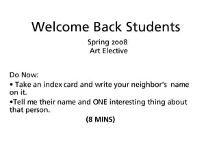 Welcome Back Students Spring 2008  Art Elective Do Now:  Take an index card and write your neighbor’s  name on it.  Tell me their name and ONE interesting thing about that person. (8 MINS) 