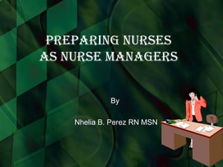 Preparing Nurses as Nurse Managers By  Nhelia B. Perez RN MSN 