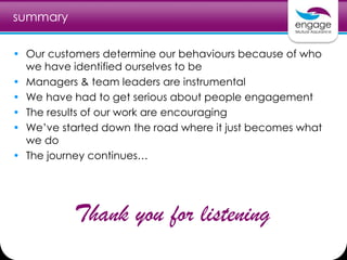 summary
• Our customers determine our behaviours because of who
we have identified ourselves to be
• Managers & team leaders are instrumental
• We have had to get serious about people engagement
• The results of our work are encouraging
• We’ve started down the road where it just becomes what
we do
• The journey continues…
Thank you for listening
 