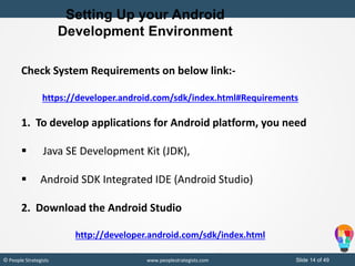 Slide 14 of 49© People Strategists www.peoplestrategists.com
Setting Up your Android
Development Environment
Check System Requirements on below link:-
https://developer.android.com/sdk/index.html#Requirements
1. To develop applications for Android platform, you need
 Java SE Development Kit (JDK),
 Android SDK Integrated IDE (Android Studio)
2. Download the Android Studio
http://developer.android.com/sdk/index.html
 