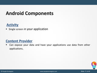 Slide 17 of 49© People Strategists www.peoplestrategists.com
Android Components
Activity
 Single screen in your application
Content Provider
 Can expose your data and have your applications use data from other
applications.
 