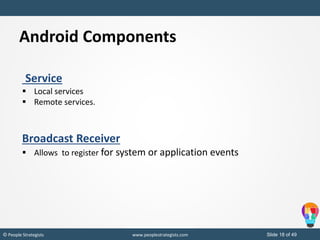 Slide 18 of 49© People Strategists www.peoplestrategists.com
Service
 Local services
 Remote services.
Broadcast Receiver
 Allows to register for system or application events
Android Components
 