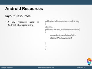 Slide 25 of 49© People Strategists www.peoplestrategists.com
Layout Resources
• A key resource used in
Android UI programming.
public class HelloWorldActivity extends Activity
{
@Override
public void onCreate(Bundle savedInstanceState)
{
super.onCreate(savedInstanceState);
setContentView(R.layout.main);
}
...
}
Android Resources
 