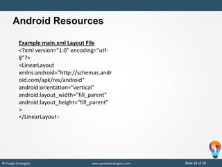 Slide 26 of 49© People Strategists www.peoplestrategists.com
Example main.xml Layout File
<?xml version="1.0" encoding="utf-
8"?>
<LinearLayout
xmlns:android="http://schemas.andr
oid.com/apk/res/android"
android:orientation="vertical"
android:layout_width="fill_parent"
android:layout_height="fill_parent"
>
</LinearLayout>
Android Resources
 