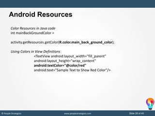 Slide 28 of 49© People Strategists www.peoplestrategists.com
Color Resources in Java code
int mainBackGroundColor =
activity.getResources.getColor(R.color.main_back_ground_color);
Using Colors in View Definitions
<TextView android:layout_width="fill_parent"
android:layout_height="wrap_content"
android:textColor="@color/red"
android:text="Sample Text to Show Red Color"/>
Android Resources
 