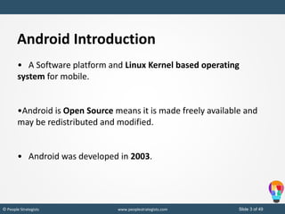 Slide 3 of 49© People Strategists www.peoplestrategists.com
Android Introduction
• A Software platform and Linux Kernel based operating
system for mobile.
•Android is Open Source means it is made freely available and
may be redistributed and modified.
• Android was developed in 2003.
 