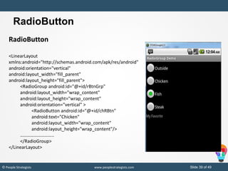 Slide 39 of 49© People Strategists www.peoplestrategists.com
RadioButton
RadioButton
<LinearLayout
xmlns:android="http://schemas.android.com/apk/res/android"
android:orientation="vertical"
android:layout_width="fill_parent"
android:layout_height="fill_parent">
<RadioGroup android:id="@+id/rBtnGrp"
android:layout_width="wrap_content"
android:layout_height="wrap_content"
android:orientation="vertical" >
<RadioButton android:id="@+id/chRBtn"
android:text="Chicken"
android:layout_width="wrap_content"
android:layout_height="wrap_content"/>
………………………..
</RadioGroup>
</LinearLayout>
 