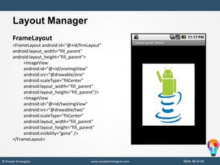 Slide 48 of 49© People Strategists www.peoplestrategists.com
Layout Manager
FrameLayout
<FrameLayout android:id="@+id/frmLayout"
android:layout_width="fill_parent"
android:layout_height="fill_parent">
<ImageView
android:id="@+id/oneImgView"
android:src="@drawable/one"
android:scaleType="fitCenter"
android:layout_width="fill_parent"
android:layout_height="fill_parent"/>
<ImageView
android:id="@+id/twoImgView"
android:src="@drawable/two"
android:scaleType="fitCenter"
android:layout_width="fill_parent"
android:layout_height="fill_parent"
android:visibility="gone" />
</FrameLayout>
 
