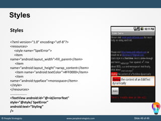 Slide 49 of 49© People Strategists www.peoplestrategists.com
Styles
<?xml version="1.0" encoding="utf-8"?>
<resources>
<style name=“SpelError">
<item
name="android:layout_width">fill_parent</item>
<item
name="android:layout_height">wrap_content</item>
<item name="android:textColor">#FF0000</item>
<item
name="android:typeface">monospace</item>
</style>
</resources>
………………..
<TextView android:id="@+id/errorText"
style="@style/ SpelError"
android:text=“Styling”
/>
Styles
 
