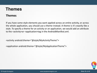 Slide 50 of 49© People Strategists www.peoplestrategists.com
Themes
If you have some style elements you want applied across an entire activity, or across
the whole application, you should use a theme instead. A theme is it’s exactly like a
style. To specify a theme for an activity or an application, we would add an attribute
to the <activity>or <application>tag in the AndroidManifest.xml.
<activity android:theme="@style/MyActivityTheme">
<application android:theme="@style/MyApplicationTheme">
Themes
 