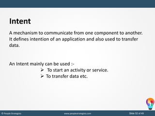 Slide 52 of 49© People Strategists www.peoplestrategists.com
Intent
A mechanism to communicate from one component to another.
It defines intention of an application and also used to transfer
data.
An Intent mainly can be used :-
 To start an activity or service.
 To transfer data etc.
 