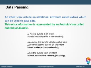 Slide 56 of 49© People Strategists www.peoplestrategists.com
Data Passing
An intent can include an additional attribute called extras which
can be used to pass data.
This extra information is represented by an Android class called
android.os.Bundle.
// Place a bundle in an intent
Bundle anotherBundle = new Bundle();
//populate the bundle with key/value pairs
//and then set the bundle on the Intent
intent.putExtras(anotherBundle);
//Get the Bundle from an Intent
Bundle extraBundle = intent.getExtras();
 