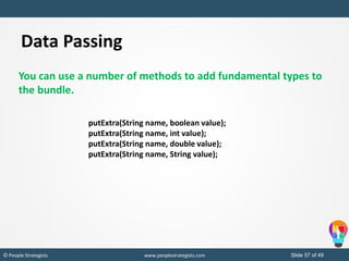 Slide 57 of 49© People Strategists www.peoplestrategists.com
Data Passing
You can use a number of methods to add fundamental types to
the bundle.
putExtra(String name, boolean value);
putExtra(String name, int value);
putExtra(String name, double value);
putExtra(String name, String value);
 