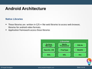 Slide 8 of 49© People Strategists www.peoplestrategists.com
Native Libraries
 These libraries are written in C/C++ like web libraries to access web browser,
libraries for android video formats.
 Application framework access these libraries
Android Architecture
 