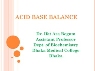 ACID BASE BALANCE
Dr. Ifat Ara Begum
Assistant Professor
Dept. of Biochemistry
Dhaka Medical College
Dhaka
 