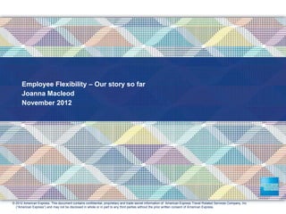 Employee Flexibility – Our story so far
Joanna Macleod
November 2012
© 2012 American Express. This document contains confidential, proprietary and trade secret information of American Express Travel Related Services Company, Inc
(“American Express”) and may not be disclosed in whole or in part to any third parties without the prior written consent of American Express.
.
 