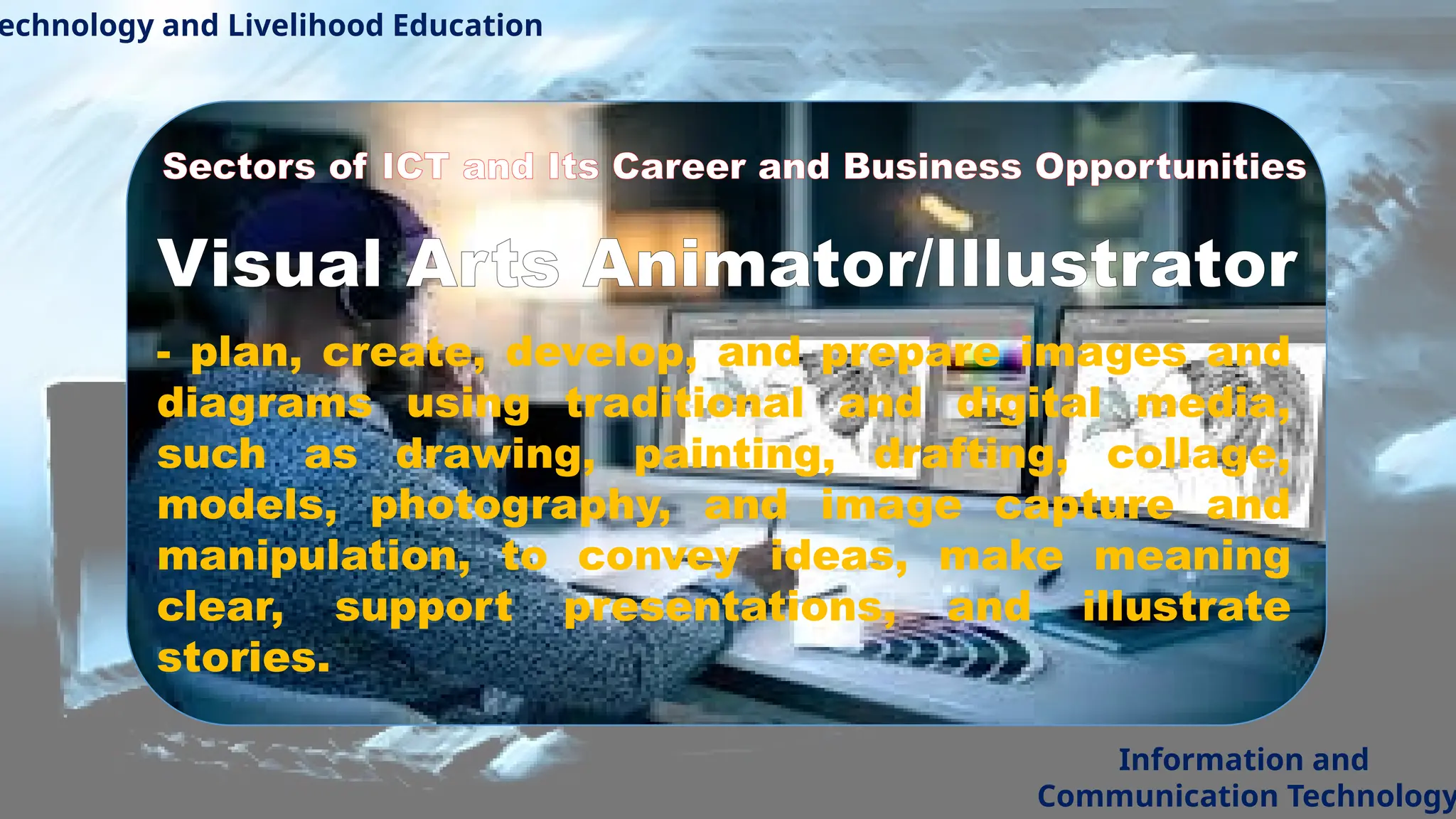 echnology and Livelihood Education
Information and
Communication Technology
Sectors of ICT and Its Career and Business Opportunities
Visual Arts Animator/Illustrator
- plan, create, develop, and prepare images and
diagrams using traditional and digital media,
such as drawing, painting, drafting, collage,
models, photography, and image capture and
manipulation, to convey ideas, make meaning
clear, support presentations, and illustrate
stories.
 