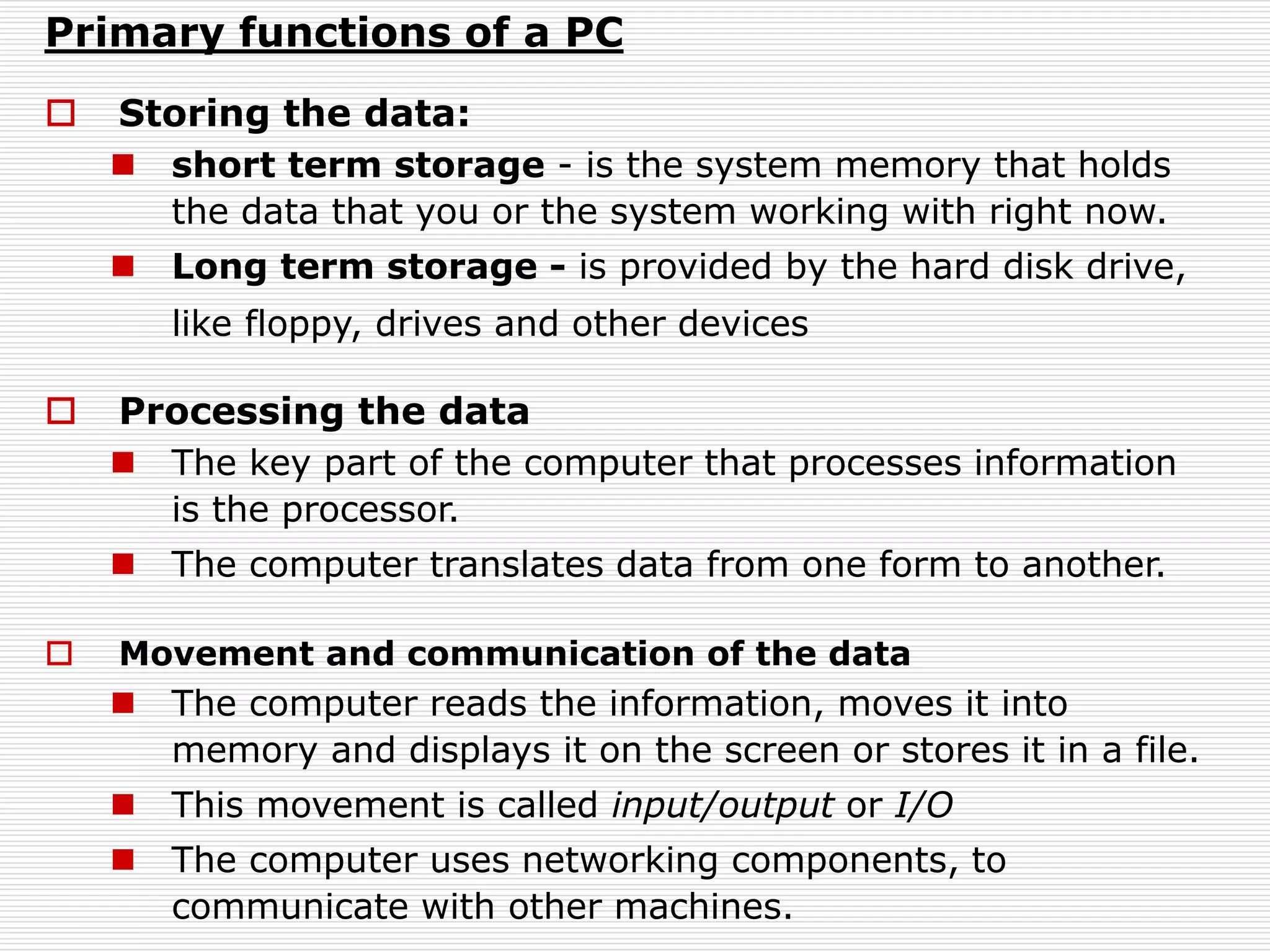 Primary functions of a PC
 Storing the data:
 short term storage - is the system memory that holds
the data that you or the system working with right now.
 Long term storage - is provided by the hard disk drive,
like floppy, drives and other devices
 Processing the data
 The key part of the computer that processes information
is the processor.
 The computer translates data from one form to another.
 Movement and communication of the data
 The computer reads the information, moves it into
memory and displays it on the screen or stores it in a file.
 This movement is called input/output or I/O
 The computer uses networking components, to
communicate with other machines.
 