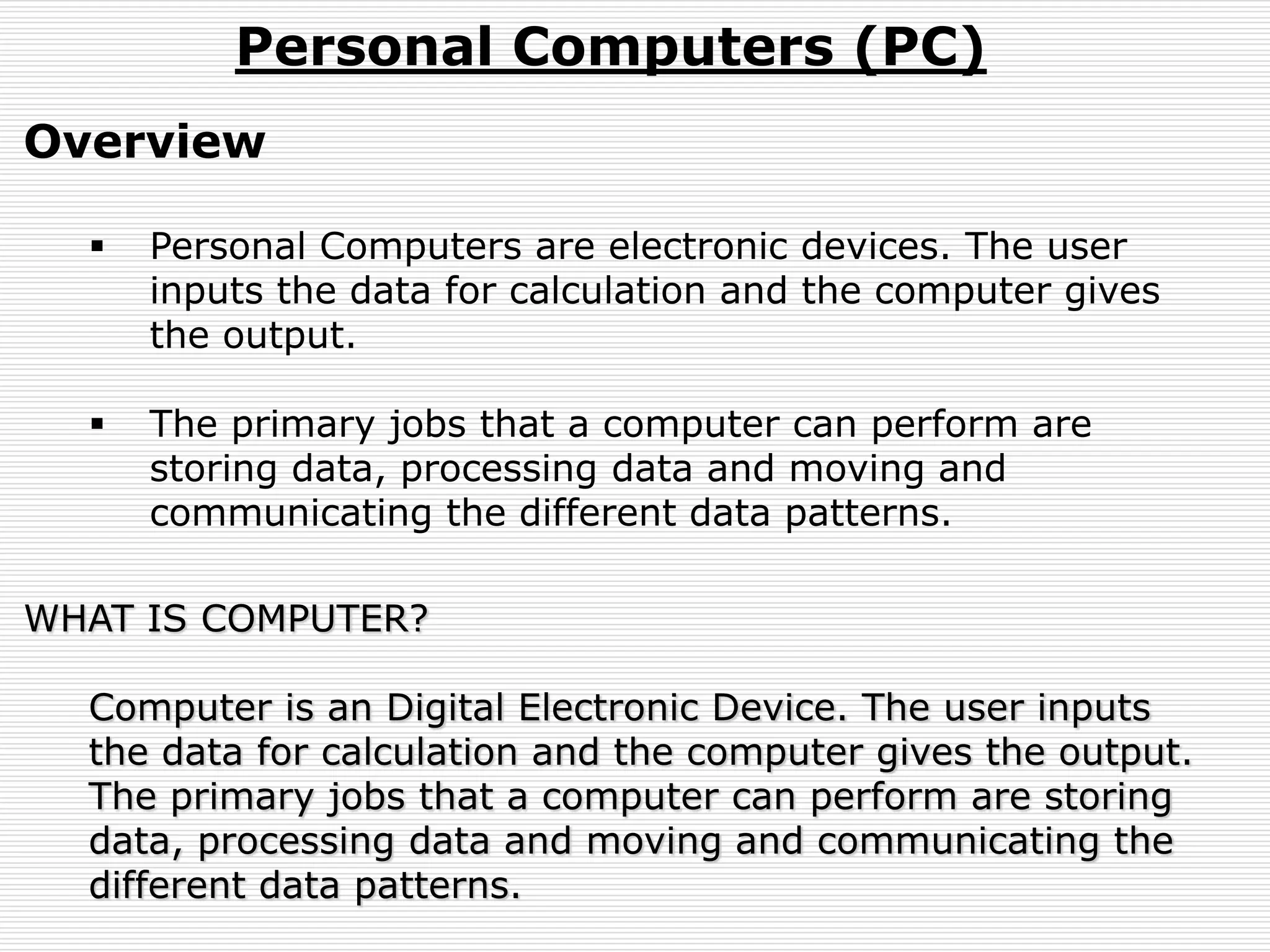 Personal Computers (PC)
Overview
 Personal Computers are electronic devices. The user
inputs the data for calculation and the computer gives
the output.
 The primary jobs that a computer can perform are
storing data, processing data and moving and
communicating the different data patterns.
WHAT IS COMPUTER?
Computer is an Digital Electronic Device. The user inputs
the data for calculation and the computer gives the output.
The primary jobs that a computer can perform are storing
data, processing data and moving and communicating the
different data patterns.
 