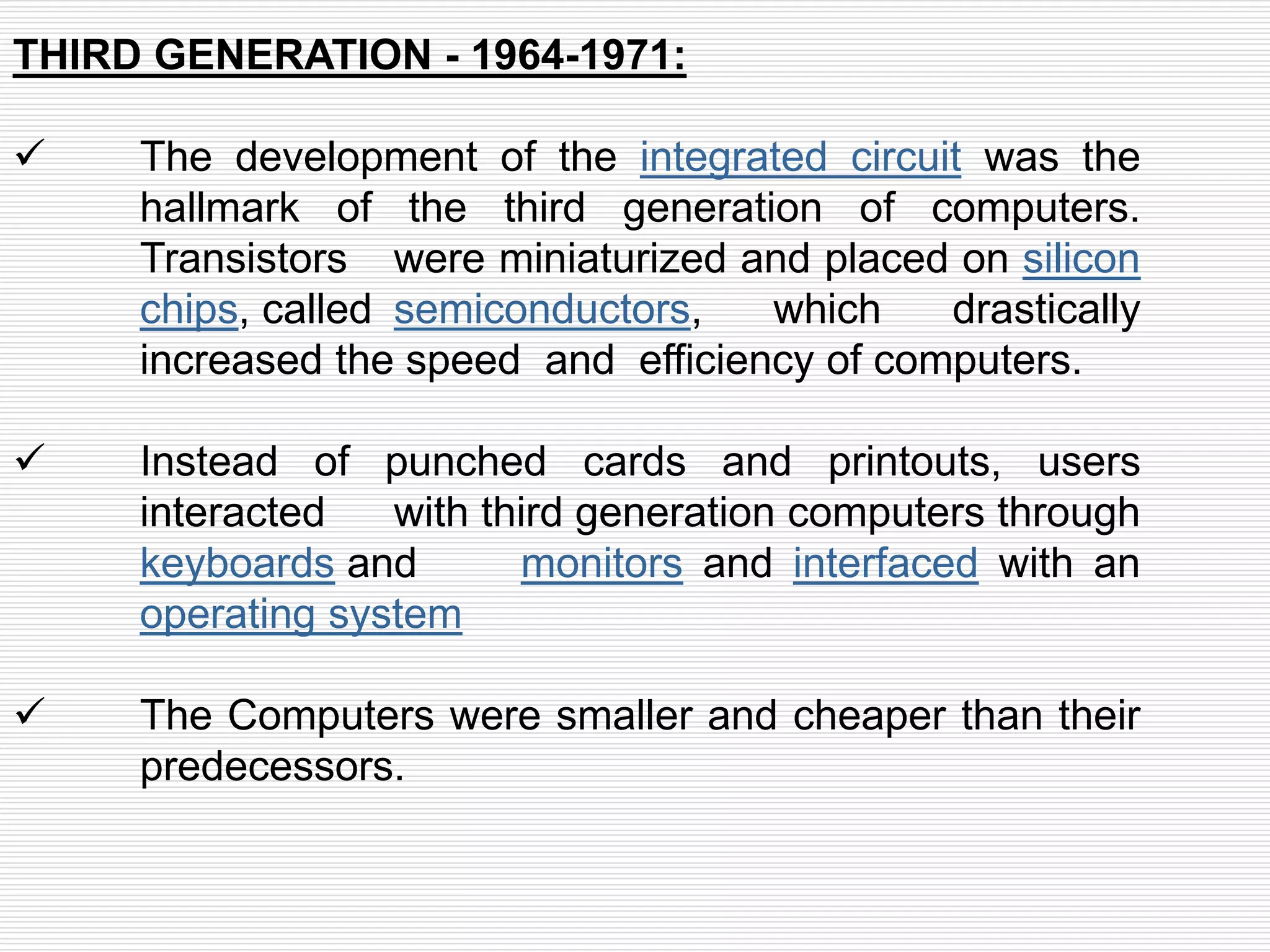THIRD GENERATION - 1964-1971:
 The development of the integrated circuit was the
hallmark of the third generation of computers.
Transistors were miniaturized and placed on silicon
chips, called semiconductors, which drastically
increased the speed and efficiency of computers.
 Instead of punched cards and printouts, users
interacted with third generation computers through
keyboards and monitors and interfaced with an
operating system
 The Computers were smaller and cheaper than their
predecessors.
 