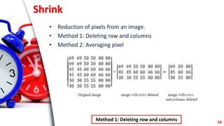 Shrink
• Reduction of pixels from an image.
• Method 1: Deleting row and columns
• Method 2: Averaging pixel
16
Method 1: ...