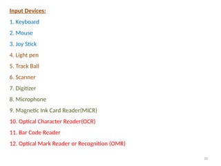 10
Input Devices:
1. Keyboard
2. Mouse
3. Joy Stick
4. Light pen
5. Track Ball
6. Scanner
7. Digitizer
8. Microphone
9. Magnetic Ink Card Reader(MICR)
10. Optical Character Reader(OCR)
11. Bar Code Reader
12. Optical Mark Reader or Recognition (OMR)
 