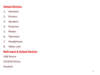 11
Output Devices:
1. Monitors
2. Printers
3. Speakers
4. Projector
5. Plotter
6. Television
7. Headphones
8. Video card
Both Input & Output Devices:
USB Device
CD/DVD Drives
Headset
 
