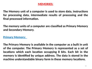 13
MEMORIES:
The Memory unit of a computer is used to store data, instructions
for processing data, intermediate results of processing and the
final processed information.
The memory units of a computer are classified as Primary Memory
and Secondary Memory.
Primary Memory:
The Primary Memory is available in the computer as a built in unit
of the computer. The Primary Memory is represented as a set of
locations which each location occupying 8 bits. Each bit in the
memory is identified by unique address. The data is stored in the
machine understandable binary form in these memory locations.
 