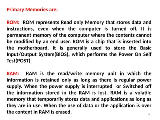 14
Primary Memories are;
ROM: ROM represents Read only Memory that stores data and
instructions, even when the computer is turned off. It is
permanent memory of the computer where the contents cannot
be modified by an end user. ROM is a chip that is inserted into
the motherboard. It is generally used to store the Basic
Input/Output System(BIOS), which performs the Power On Self
Test(POST).
RAM: RAM is the read/write memory unit in which the
information is retained only as long as there is regular power
supply. When the power supply is interrupted or Switched off
the information stored in the RAM is lost. RAM is a volatile
memory that temporarily stores data and applications as long as
they are in use. When the use of data or the application is over
the content in RAM is erased.
 