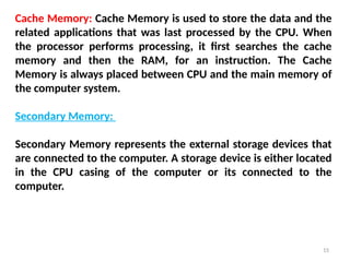 15
Cache Memory: Cache Memory is used to store the data and the
related applications that was last processed by the CPU. When
the processor performs processing, it first searches the cache
memory and then the RAM, for an instruction. The Cache
Memory is always placed between CPU and the main memory of
the computer system.
Secondary Memory:
Secondary Memory represents the external storage devices that
are connected to the computer. A storage device is either located
in the CPU casing of the computer or its connected to the
computer.
 