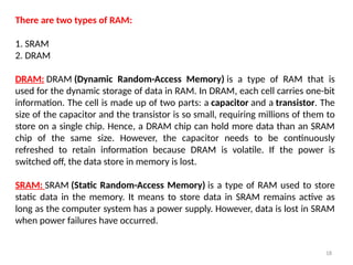 18
There are two types of RAM:
1. SRAM
2. DRAM
DRAM: DRAM (Dynamic Random-Access Memory) is a type of RAM that is
used for the dynamic storage of data in RAM. In DRAM, each cell carries one-bit
information. The cell is made up of two parts: a capacitor and a transistor. The
size of the capacitor and the transistor is so small, requiring millions of them to
store on a single chip. Hence, a DRAM chip can hold more data than an SRAM
chip of the same size. However, the capacitor needs to be continuously
refreshed to retain information because DRAM is volatile. If the power is
switched off, the data store in memory is lost.
SRAM: SRAM (Static Random-Access Memory) is a type of RAM used to store
static data in the memory. It means to store data in SRAM remains active as
long as the computer system has a power supply. However, data is lost in SRAM
when power failures have occurred.
 