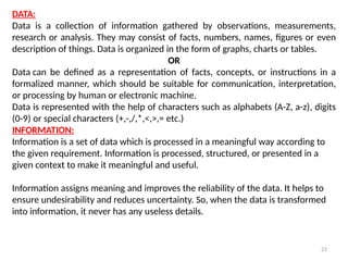 21
DATA:
Data is a collection of information gathered by observations, measurements,
research or analysis. They may consist of facts, numbers, names, figures or even
description of things. Data is organized in the form of graphs, charts or tables.
OR
Data can be defined as a representation of facts, concepts, or instructions in a
formalized manner, which should be suitable for communication, interpretation,
or processing by human or electronic machine.
Data is represented with the help of characters such as alphabets (A-Z, a-z), digits
(0-9) or special characters (+,-,/,*,<,>,= etc.)
INFORMATION:
Information is a set of data which is processed in a meaningful way according to
the given requirement. Information is processed, structured, or presented in a
given context to make it meaningful and useful.
Information assigns meaning and improves the reliability of the data. It helps to
ensure undesirability and reduces uncertainty. So, when the data is transformed
into information, it never has any useless details.
 