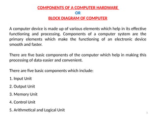 3
COMPONENTS OF A COMPUTER HARDWARE
OR
BLOCK DIAGRAM OF COMPUTER
A computer device is made up of various elements which help in its effective
functioning and processing. Components of a computer system are the
primary elements which make the functioning of an electronic device
smooth and faster.
There are five basic components of the computer which help in making this
processing of data easier and convenient.
There are five basic components which include:
1. Input Unit
2. Output Unit
3. Memory Unit
4. Control Unit
5. Arithmetical and Logical Unit
 