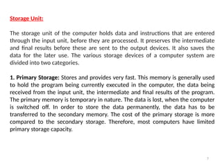 7
Storage Unit:
The storage unit of the computer holds data and instructions that are entered
through the input unit, before they are processed. It preserves the intermediate
and final results before these are sent to the output devices. It also saves the
data for the later use. The various storage devices of a computer system are
divided into two categories.
1. Primary Storage: Stores and provides very fast. This memory is generally used
to hold the program being currently executed in the computer, the data being
received from the input unit, the intermediate and final results of the program.
The primary memory is temporary in nature. The data is lost, when the computer
is switched off. In order to store the data permanently, the data has to be
transferred to the secondary memory. The cost of the primary storage is more
compared to the secondary storage. Therefore, most computers have limited
primary storage capacity.
 