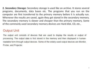 8
2. Secondary Storage: Secondary storage is used like an archive. It stores several
programs, documents, data bases etc. The programs that you run on the
computer are first transferred to the primary memory before it is actually run.
Whenever the results are saved, again they get stored in the secondary memory.
The secondary memory is slower and cheaper than the primary memory. Some
of the commonly used secondary memory devices are Hard disk, CD, etc.,
 
