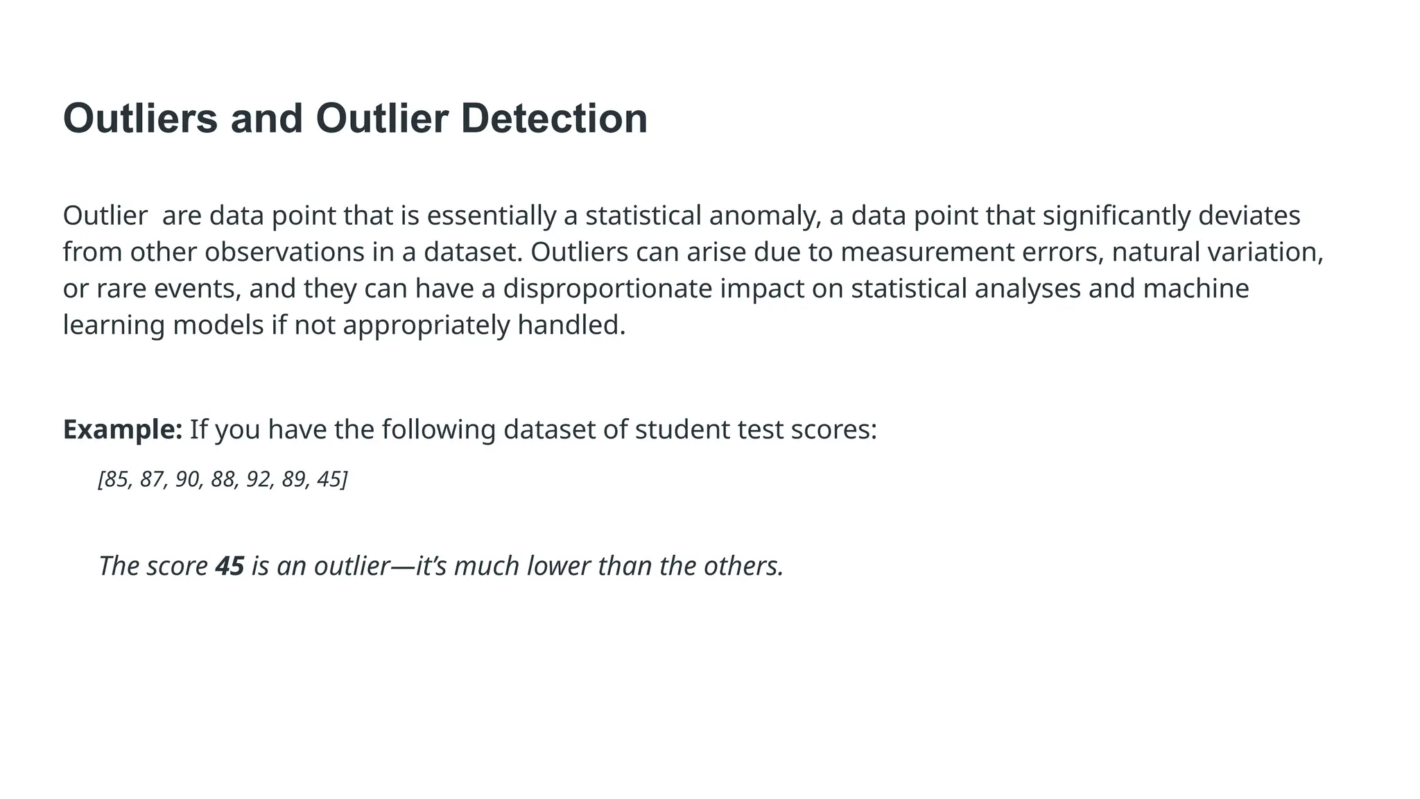 Outliers and Outlier Detection Outlier are data point that is essentially a statistical anomaly, a data point that significantly deviates from other observations in a dataset. Outliers can arise due to measurement errors, natural variation, or rare events, and they can have a disproportionate impact on statistical analyses and machine learning models if not appropriately handled. Example: If you have the following dataset of student test scores: [85, 87, 90, 88, 92, 89, 45] The score 45 is an outlier—it’s much lower than the others. 