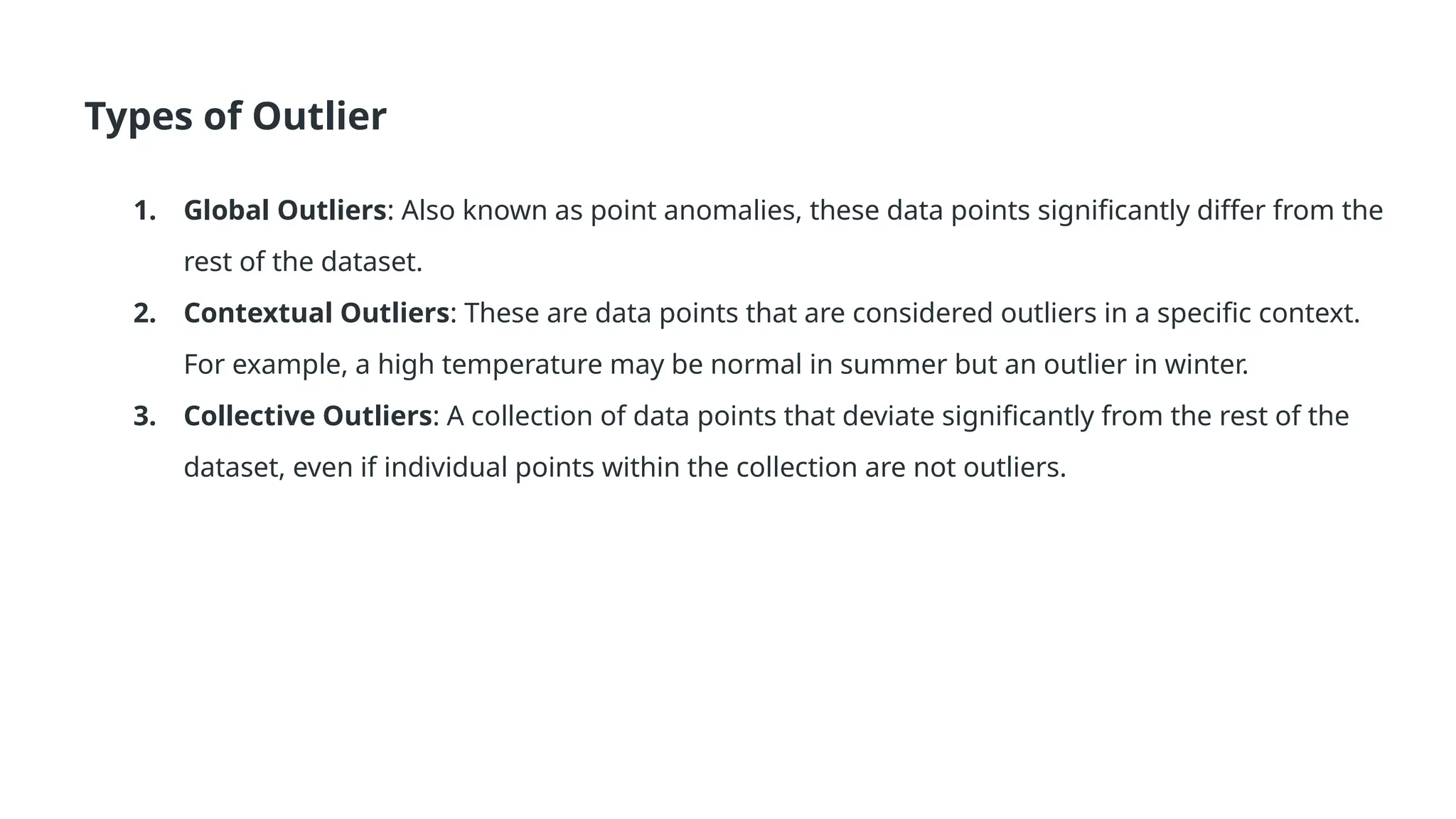 Types of Outlier 1. Global Outliers: Also known as point anomalies, these data points significantly differ from the rest of the dataset. 2. Contextual Outliers: These are data points that are considered outliers in a specific context. For example, a high temperature may be normal in summer but an outlier in winter. 3. Collective Outliers: A collection of data points that deviate significantly from the rest of the dataset, even if individual points within the collection are not outliers. 