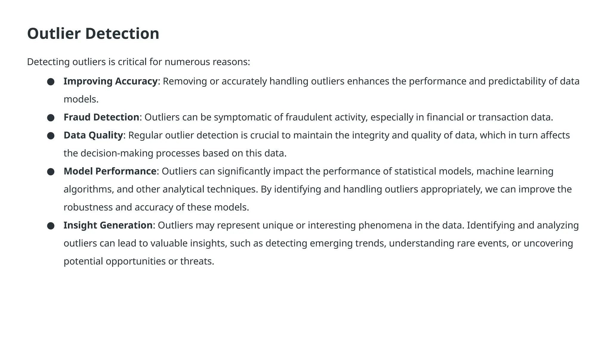 Outlier Detection Detecting outliers is critical for numerous reasons: ● Improving Accuracy: Removing or accurately handling outliers enhances the performance and predictability of data models. ● Fraud Detection: Outliers can be symptomatic of fraudulent activity, especially in financial or transaction data. ● Data Quality: Regular outlier detection is crucial to maintain the integrity and quality of data, which in turn affects the decision-making processes based on this data. ● Model Performance: Outliers can significantly impact the performance of statistical models, machine learning algorithms, and other analytical techniques. By identifying and handling outliers appropriately, we can improve the robustness and accuracy of these models. ● Insight Generation: Outliers may represent unique or interesting phenomena in the data. Identifying and analyzing outliers can lead to valuable insights, such as detecting emerging trends, understanding rare events, or uncovering potential opportunities or threats. 